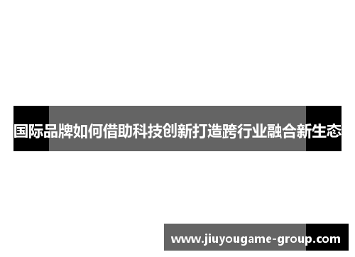 国际品牌如何借助科技创新打造跨行业融合新生态